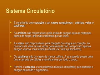 Sistema Circulatório
 É constituído peloÉ constituído pelo coraçãocoração e pore por vasos sanguíneosvasos sanguíneos -- artériasartérias,, veiasveias ee
capilares.capilares.
 AsAs artériasartérias são responsáveis pela saída do sangue para as restantessão responsáveis pela saída do sangue para as restantes
partes do corpo, são mais espessas que as veias.partes do corpo, são mais espessas que as veias.
 AsAs veiasveias, são responsáveis pela chegada do sangue ao coração, ao, são responsáveis pela chegada do sangue ao coração, ao
contrário da ideia muitas vezes generalizada não transportam apenascontrário da ideia muitas vezes generalizada não transportam apenas
sangue venoso, mas também arterial (ex. Veias pulmonares).sangue venoso, mas também arterial (ex. Veias pulmonares).
 OsOs capilarescapilares são os vasos de menor calibre. A sua parede possui umasão os vasos de menor calibre. A sua parede possui uma
única camada de células e ramificam-se por todo o corpo.única camada de células e ramificam-se por todo o corpo.
 Por fim, oPor fim, o coraçãocoração, é um poderoso músculo (miocárdio) que bombeia o, é um poderoso músculo (miocárdio) que bombeia o
sangue para todo o organismosangue para todo o organismo..
 