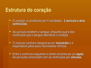Estrutura do coração
 O coração, é constituído por 4 cavidades:O coração, é constituído por 4 cavidades: 2 aurícula e dois2 aurícula e dois
ventrículosventrículos..
 As aurícula recebem o sangue, enquanto que é dosAs aurícula recebem o sangue, enquanto que é dos
ventrículos que o sangue abandona o coração.ventrículos que o sangue abandona o coração.
 O músculo cardíaco designa-se porO músculo cardíaco designa-se por miocárdiomiocárdio e ée é
responsável pelos seus movimentos rítmicos.responsável pelos seus movimentos rítmicos.
 Entre o ventrículo esquerdo e direito encontra-se umEntre o ventrículo esquerdo e direito encontra-se um septosepto..
As aurículas comunicam com os ventrículos porAs aurículas comunicam com os ventrículos por válvulas.válvulas.
 