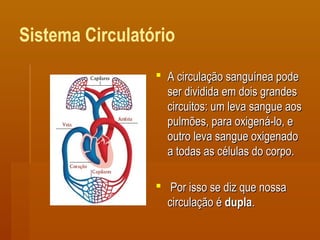Sistema Circulatório
 A circulação sanguínea podeA circulação sanguínea pode
ser dividida em dois grandesser dividida em dois grandes
circuitos: um leva sangue aoscircuitos: um leva sangue aos
pulmões, para oxigená-lo, epulmões, para oxigená-lo, e
outro leva sangue oxigenadooutro leva sangue oxigenado
a todas as células do corpo.a todas as células do corpo.
 Por isso se diz que nossaPor isso se diz que nossa
circulação écirculação é dupladupla..
 