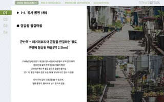 ▶ 1-4. 유사 공원 사례01
DESK RESEARCH FIELD RESEARCH PROBLEM DEFINITION SUGGESTION
■ 경암동 철길마을
군산역 ~ 페이퍼코리아 공장을 연결하는 철도
주변에 형성된 마을(약 2.5km)
1944년 일제 강점기 개설된 철도 주변에 사람들이 모여 살기 시작
1970년대 들어 본젹적으로 마을이 형성
2008년 폐선 후 철길 옆으로 집들이 들어섬
2013년 철길 마을의 집은 오십 여 채 정도이나 빈 집이 더 많음
과거 기차 길의 진풍경을 볼 수 있으며,
영화 촬영지, 출사지로 널리 알려져 있음
 