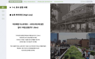 ▶ 1-4. 유사 공원 사례01
DESK RESEARCH FIELD RESEARCH PROBLEM DEFINITION SUGGESTION
■ 뉴욕 하이라인 (High Line)
미트패킹 디스트릭트 ~ 사이드야드에 걸친
길이 1마일 공원(약 1.6km)
1930년대 공중공간에 철도트랙을 설치(약 2.33km)
1980년대 뉴욕 도로망 확충으로 폐선
1999년 고가철도 시설물 보존 및 재활용 사업 착수
2009년 6월 1구간 완공 후 시민개방
‘피터 오블렛'이라는 뉴욕시민이 '프레즈 오브 하이라인'이라는 단체를 만들어
현상공모, 제도 개선 등 시민운동을 통해 조성 된
시민주도형, 참여형 프로젝트
 