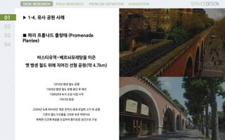 ▶ 1-4. 유사 공원 사례01
DESK RESEARCH FIELD RESEARCH PROBLEM DEFINITION SUGGESTION
■ 파리 프롬나드 플랑테 (Promenade
Plantee)
바스티유역~베르뇌유레탕을 이은
옛 벵센 철도 위에 지어진 선형 공원(약 4.7km)
1859년 벵센 철도 운행
1969년 벵센 철도 운행 중단 후 폐선
1980년대 녹지 조성 사업 시작
1993년 완공
2009년 뉴욕 하이라인 개장 전까지 세계 유일한 고가 위 공원
기존의 철도구조물을 그대로 보존 하면서도
독특한 신건축개념을 도입하여 흥미로운 공간으로 구성
 