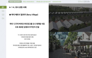 ▶ 1-4. 유사 공원 사례01
DESK RESEARCH FIELD RESEARCH PROBLEM DEFINITION SUGGESTION
■ 파리 베르시 빌라주 (Bercy Village)
파리 12구의 버려진 와인창고를 도시 재개발 사업
으로 새로운 공원과 주거단지 건설
19-20세기 초반 파리 와인시장의 중심지
1990년대 재생사업이 진행
2001년 완공
와인을 나르던 레일을 그대로 살림
옛 와인창고를 그대로 활용하여 식당, 쇼핑가, 극장 등이 들어선
‘쇼퍼테인먼트(쇼핑+엔터테인먼트)'공간
 
