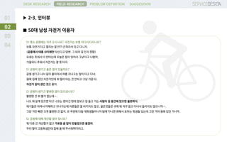 DESK RESEARCH
▶ 2-3. 인터뷰
FIELD RESEARCH PROBLEM DEFINITION SUGGESTION
02
■ 50대 남성 자전거 이용자
Q: 평소 공원에는 자주 오시나요? 자전거는 보통 어디서 타시나요?
보통 자전거 타고 멀리는 잘 안가 근처라서 타고 다니지.
(공릉에서 태릉 사이에만 타신다고 답변. 그 뒤의 길 인지 못함)
요새는 추워서 더 안타는데 오늘은 짐이 있어서 그냥 타고 나왔어.
가을되니 추워서 자전거는 잘 못 타지.
Q: 공원이 생기고 좋은 점이 있을까요?
공원 생기고 나서 길이 좋아져서 여름 지나고는 많이 타고 다녀.
원래 집에 있던 자전거인데 뭐 멀리 타는 건 안되고 그냥 가끔 타.
자전거 길이 생긴 것은 좋아.
Q: 공원이 생기고 불편한 점이 있으셨나요?
불편한 건 뭐 별거 없는데….
나도 뭐 살게 있으면 타고 나오는 편이긴 한데 장보고 짐 들고 가는 사람이 길 중간에 있으면 불편하지.
애기들은 어려서 이해하고 지나가는데 어른들은 잘 비키지도 않고, 젊은것들은 귀에 뭐 자꾸 꼽고 다녀서 들리지도 않으니까….
그런 거만 빼면 크게 불편한 건 없지. 요 주변에 다들 대학생들이니까 밤에 다니면 취해서 토하는 학생들 있는데 그런 거야 원래 있던 거니까.
Q: 공원에 대해 개선할 점이 있나요?
뭐 다른 건 개선할거 없고 가로등 좀 많이 만들었으면 좋겠어.
우리 딸이 고등학생인데 집에 올 때 무서워하더라고.
 