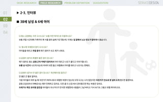 DESK RESEARCH
▶ 2-3. 인터뷰
FIELD RESEARCH PROBLEM DEFINITION SUGGESTION
02
■ 38세 남성 & 6세 아이
Q:평소 공원에는 자주 오시나요? 보통 어떤 목적으로 이용하나요?
보통 주말 시간대에 가족끼리 북 서울 꿈의 숲에 가곤 했는데. 이제는 집 앞에서 노는 빈도가 많아져서 좋습니다.
Q: 평소에 자제분과 많이 오시나요?
아이들을 데리고 주말 중에 애기 엄마가 쉬고 제가 나와요.
Q:공원이 생겨서 특별히 좋은 점이 있나요?
애기 엄마도 평소 공원 근처 카페가 많아져서 아이 데리고 나오기 좋다고 이야기합니다.
보통 낮 시간에 나오게 되는데 저녁이 되면 춥고 위험해서 아이를 데리고 나오지는 못해요.
Q:공원이 생겨서 안 좋은 점이 있나요? 개선해야 할 점은요?
안 좋은 건 별로 없어요.
가끔 아이들이 뛰어 놀 때 자전거가 튀어나와서 위험한 부분이 있는데 크게 사고는 나지 않았지만 자전거가 인도로 못 넘어 오게 했으면 좋겠어요.
공원 조성되어서 아빠로서는 매우 만족하고 있어요. 다만 좀 더 신경 써서 관리했으면 하는 부분은 있어요.
쓰레기나 깨진 유리병 같은걸 아이들이 지나가다가 만지면 위험한데 사람들이 그냥 버리고 가서 보기도 그렇고 위험 하더라고요.
 