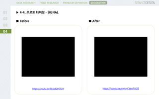 PROBLEM DEFINITIONFIELD RESEARCHDESK RESEARCH
▶ 4-4. 프로토 타이핑 - SIGNAL
04
SUGGESTION
https://youtu.be/BcjsdQHC6zY https://youtu.be/swAnCWwTUOE
■ Before ■ After
 