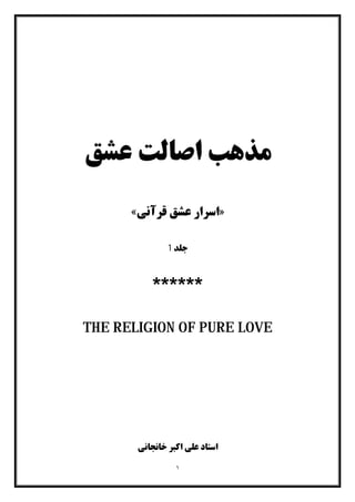 ١
‫ﻋﺸﻖ‬ ‫اﺻﺎﻟﺖ‬ ‫ﻣﺬﻫﺐ‬
»‫اﺳﺮار‬‫ﻗﺮآﻧﯽ‬ ‫ﻋﺸﻖ‬«
‫ﺟﻠﺪ‬1
******
THE RELIGION OF PURE LOVE
‫ﺧﺎﻧﺠﺎﻧﯽ‬ ‫اﮐﺒﺮ‬ ‫ﻋﻠﯽ‬ ‫اﺳﺘﺎد‬
 