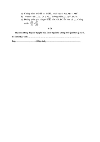a) Chứng minh AMH AHB, từ đó suy ra 2
AM.AB AH
 .
b) Từ H kẻ HN  AC (N ∈ AC). Chứng minh . .
AM AB AN AC

c) Đường phân giác của góc 𝐵𝐴𝐶
̂ cắt MN, BC lần lượt tại I, J. Chứng
minh:
IM JC
IN JB

HẾT
Học sinh không được sử dụng tài liệu. Giám thị coi thi không được giải thích gì thêm.
Họ và tên học sinh: …………………………………………………………………………
Lớp: ………………………….Số báo danh: ……………………………………………….
 