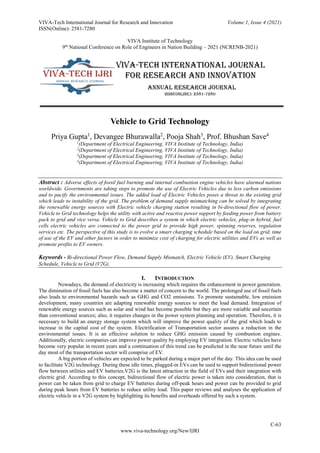 VIVA-Tech International Journal for Research and Innovation Volume 1, Issue 4 (2021)
ISSN(Online): 2581-7280
VIVA Institute of Technology
9th
National Conference on Role of Engineers in Nation Building – 2021 (NCRENB-2021)
C-63
www.viva-technology.org/New/IJRI
Vehicle to Grid Technology
Priya Gupta1
, Devangee Bhurawalla2
, Pooja Shah3
, Prof. Bhushan Save4
1
(Department of Electrical Engineering, VIVA Institute of Technology, India)
2
(Department of Electrical Engineering, VIVA Institute of Technology, India)
3
(Department of Electrical Engineering, VIVA Institute of Technology, India)
4
(Department of Electrical Engineering, VIVA Institute of Technology, India)
Abstract : Adverse effects of fossil fuel burning and internal combustion engine vehicles have alarmed nations
worldwide. Governments are taking steps to promote the use of Electric Vehicles due to less carbon emissions
and to pacify the environmental issues. The added load of Electric Vehicles poses a threat to the existing grid
which leads to instability of the grid. The problem of demand supply mismatching can be solved by integrating
the renewable energy sources with Electric vehicle charging station resulting in bi-directional flow of power.
Vehicle to Grid technology helps the utility with active and reactive power support by feeding power from battery
pack to grid and vice versa. Vehicle to Grid describes a system in which electric vehicles, plug-in hybrid, fuel
cells electric vehicles are connected to the power grid to provide high power, spinning reserves, regulation
services etc. The perspective of this study is to evolve a smart charging schedule based on the load on grid, time
of use of the EV and other factors in order to minimize cost of charging for electric utilities and EVs as well as
promote profits to EV owners.
Keywords - Bi-directional Power Flow, Demand Supply Mismatch, Electric Vehicle (EV), Smart Charging
Schedule, Vehicle to Grid (V2G).
I. INTRODUCTION
Nowadays, the demand of electricity is increasing which requires the enhancement in power generation.
The diminution of fossil fuels has also become a matter of concern to the world. The prolonged use of fossil fuels
also leads to environmental hazards such as GHG and CO2 emissions. To promote sustainable, low emission
development, many countries are adapting renewable energy sources to meet the load demand. Integration of
renewable energy sources such as solar and wind has become possible but they are more variable and uncertain
than conventional sources; also, it requires changes in the power system planning and operation. Therefore, it is
necessary to build an energy storage system which will improve the power quality of the grid which leads to
increase in the capital cost of the system. Electrification of Transportation sector assures a reduction in the
environmental issues. It is an effective solution to reduce GHG emission caused by combustion engines.
Additionally, electric companies can improve power quality by employing EV integration. Electric vehicles have
become very popular in recent years and a continuation of this trend can be predicted in the near future until the
day most of the transportation sector will comprise of EV.
A big portion of vehicles are expected to be parked during a major part of the day. This idea can be used
to facilitate V2G technology. During these idle times, plugged-in EVs can be used to support bidirectional power
flow between utilities and EV batteries.V2G is the latest attraction in the field of EVs and their integration with
electric grid. According to this concept, bidirectional flow of electric power is taken into consideration, that is
power can be taken from grid to charge EV batteries during off-peak hours and power can be provided to grid
during peak hours from EV batteries to reduce utility load. This paper reviews and analyses the application of
electric vehicle in a V2G system by highlighting its benefits and overheads offered by such a system.
 