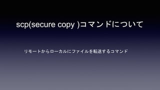 scp(secure copy )コマンドについて
リモートからローカルにファイルを転送するコマンド
 