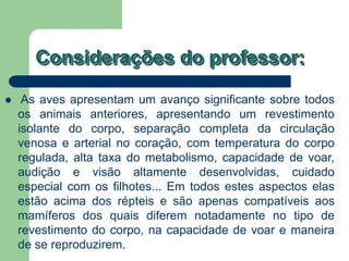 Considerações do professor:
 As aves apresentam um avanço significante sobre todos
os animais anteriores, apresentando um revestimento
isolante do corpo, separação completa da circulação
venosa e arterial no coração, com temperatura do corpo
regulada, alta taxa do metabolismo, capacidade de voar,
audição e visão altamente desenvolvidas, cuidado
especial com os filhotes... Em todos estes aspectos elas
estão acima dos répteis e são apenas compatíveis aos
mamíferos dos quais diferem notadamente no tipo de
revestimento do corpo, na capacidade de voar e maneira
de se reproduzirem.
 