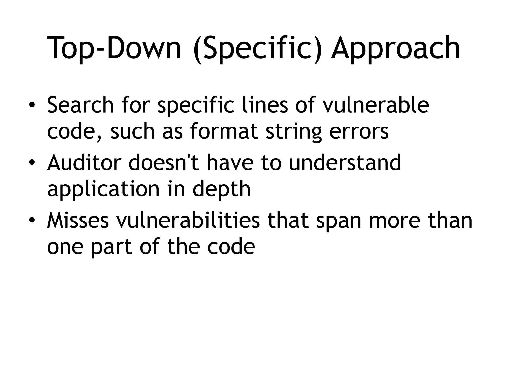 Top-Down (Specific) Approach
• Search for specific lines of vulnerable
code, such as format string errors


• Auditor doesn't have to understand
application in depth


• Misses vulnerabilities that span more than
one part of the code
 