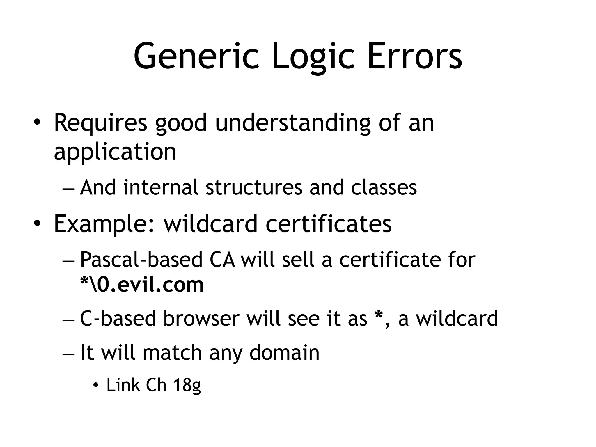 Generic Logic Errors
• Requires good understanding of an
application


– And internal structures and classes


• Example: wildcard certificates


– Pascal-based CA will sell a certificate for
 
*0.evil.com


– C-based browser will see it as *, a wildcard


– It will match any domain


• Link Ch 18g
 