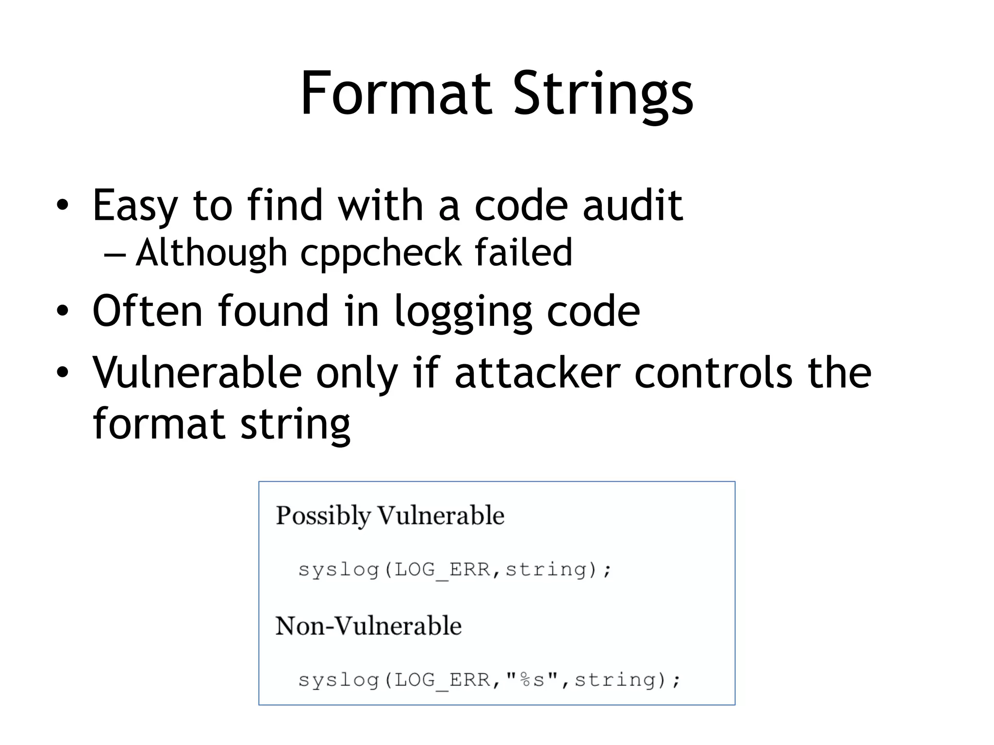 Format Strings
• Easy to find with a code audit


– Although cppcheck failed


• Often found in logging code


• Vulnerable only if attacker controls the
format string
 