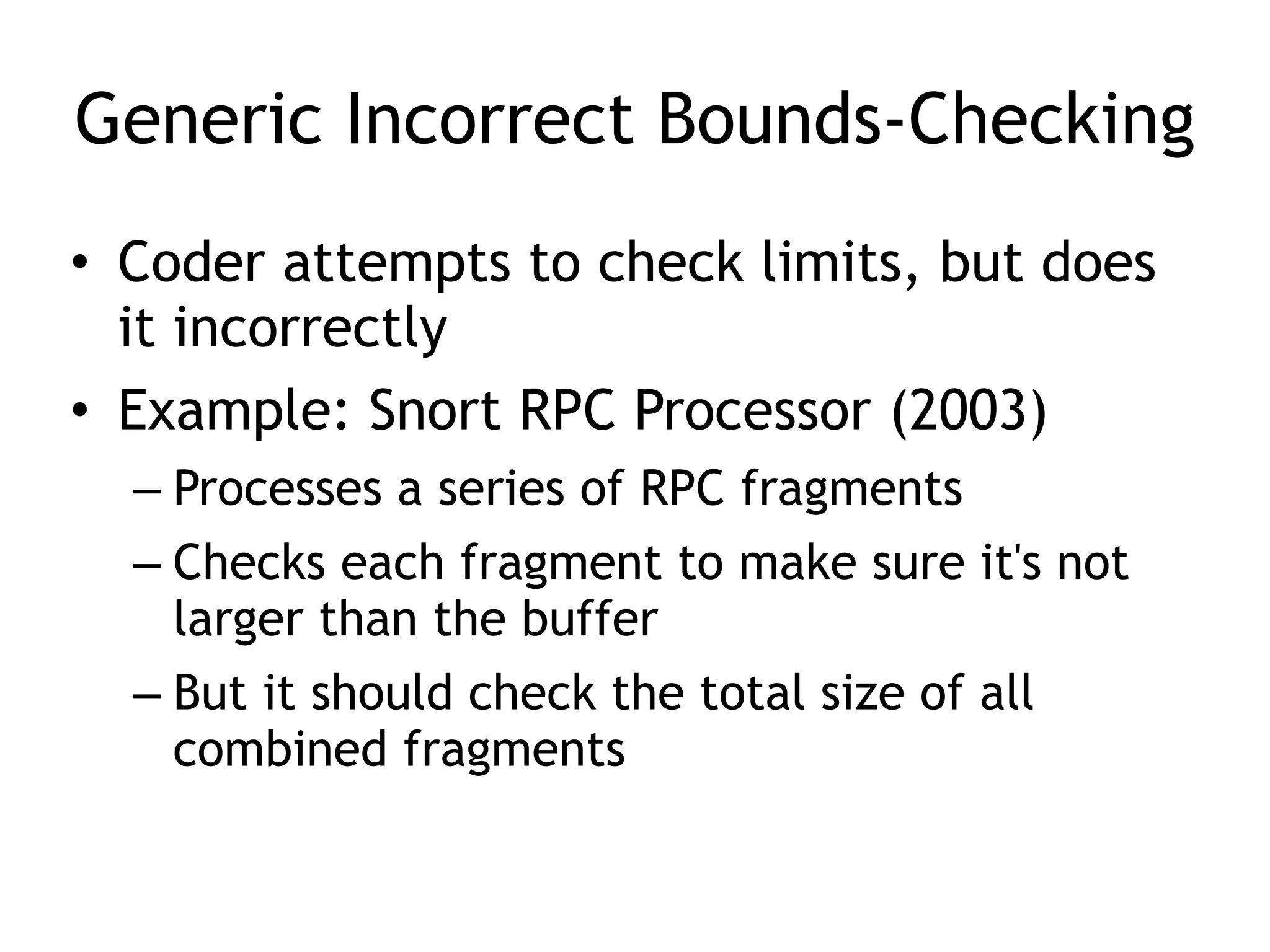 Generic Incorrect Bounds-Checking
• Coder attempts to check limits, but does
it incorrectly


• Example: Snort RPC Processor (2003)


– Processes a series of RPC fragments


– Checks each fragment to make sure it's not
larger than the buffer


– But it should check the total size of all
combined fragments
 