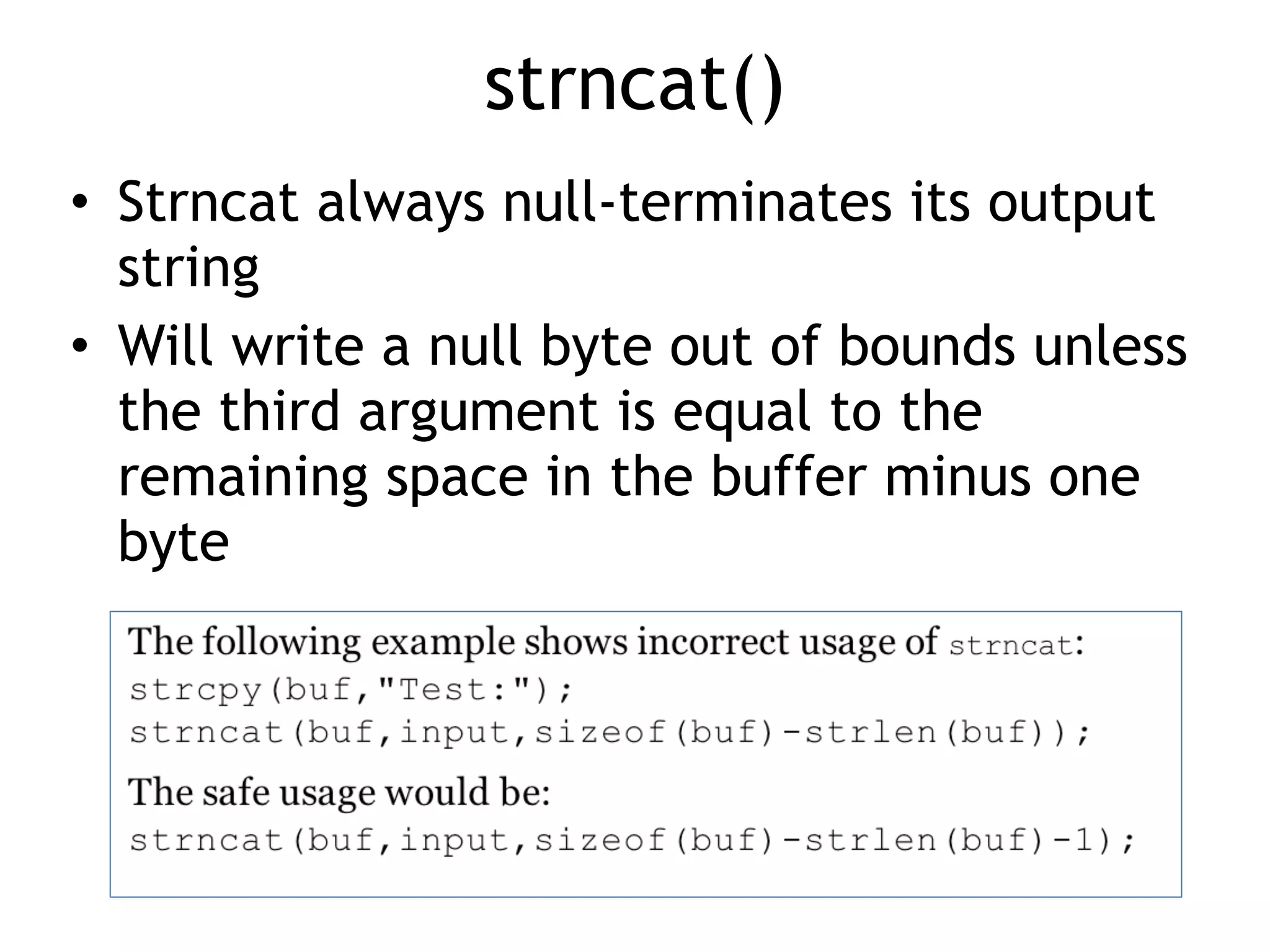 strncat()
• Strncat always null-terminates its output
string


• Will write a null byte out of bounds unless
the third argument is equal to the
remaining space in the buffer minus one
byte
 