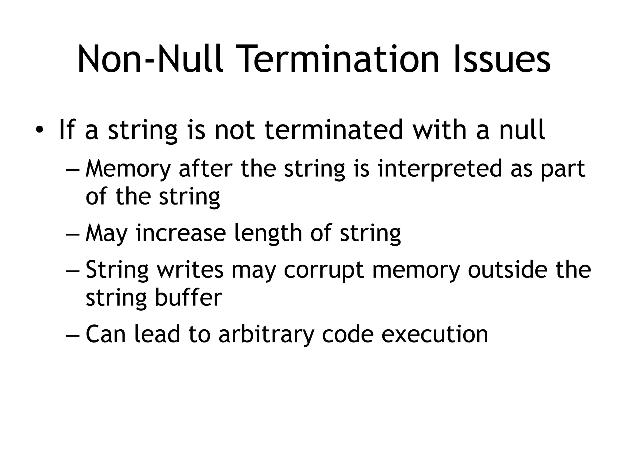 Non-Null Termination Issues
• If a string is not terminated with a null


– Memory after the string is interpreted as part
of the string


– May increase length of string


– String writes may corrupt memory outside the
string buffer


– Can lead to arbitrary code execution
 