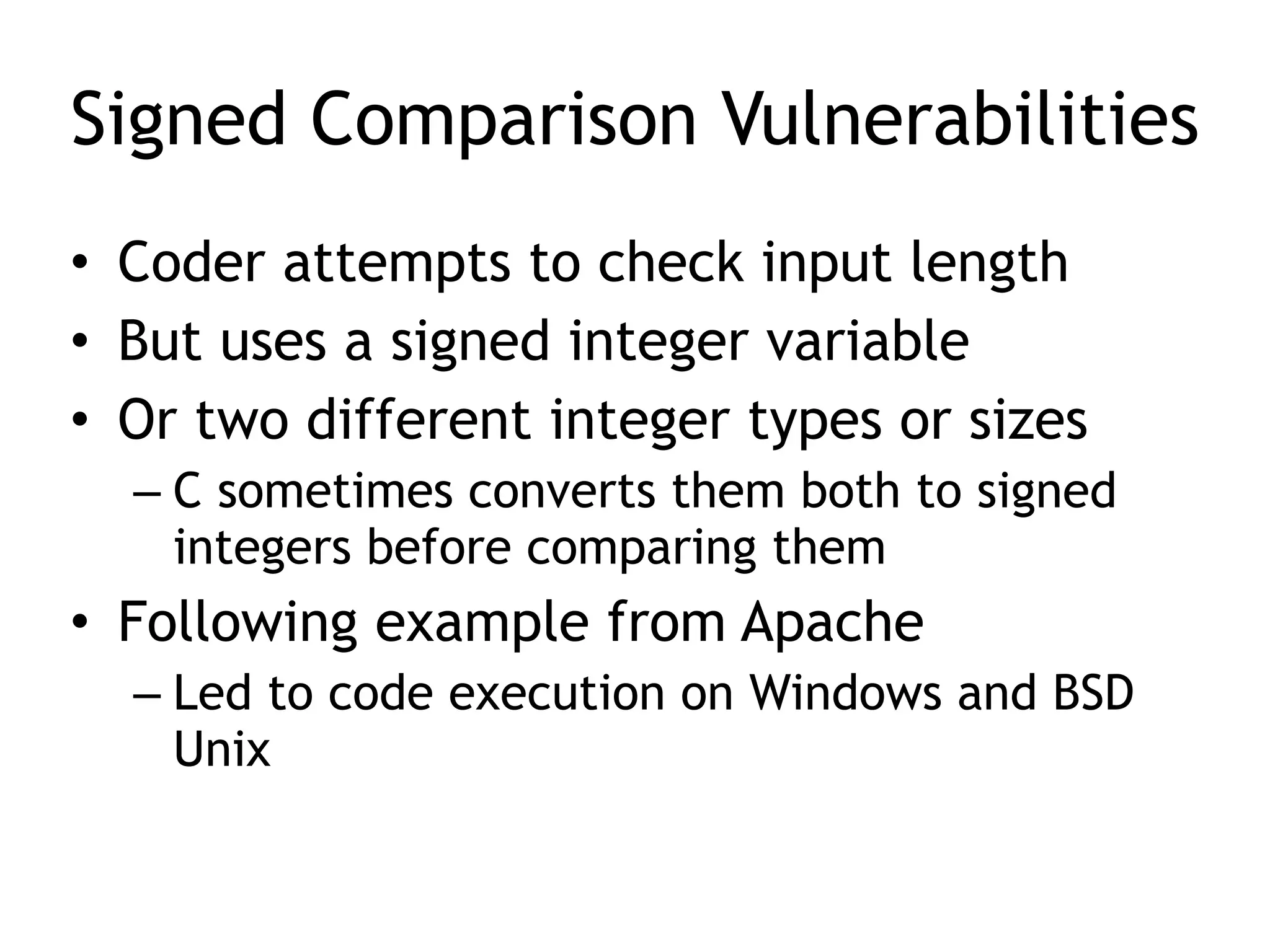 Signed Comparison Vulnerabilities
• Coder attempts to check input length


• But uses a signed integer variable


• Or two different integer types or sizes


– C sometimes converts them both to signed
integers before comparing them


• Following example from Apache


– Led to code execution on Windows and BSD
Unix
 