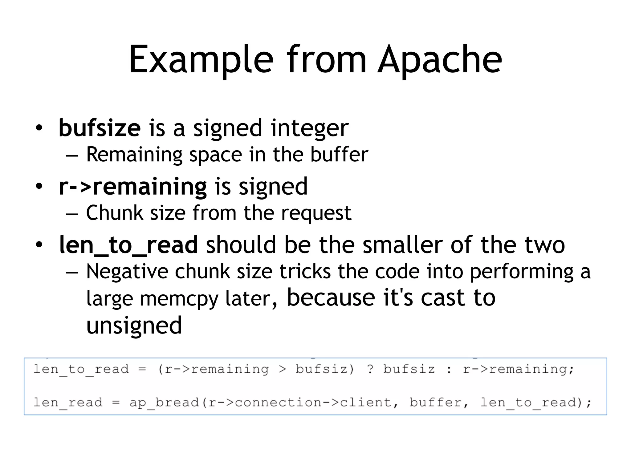 Example from Apache
• bufsize is a signed integer


– Remaining space in the buffer


• r->remaining is signed


– Chunk size from the request


• len_to_read should be the smaller of the two


– Negative chunk size tricks the code into performing a
large memcpy later, because it's cast to
unsigned
 