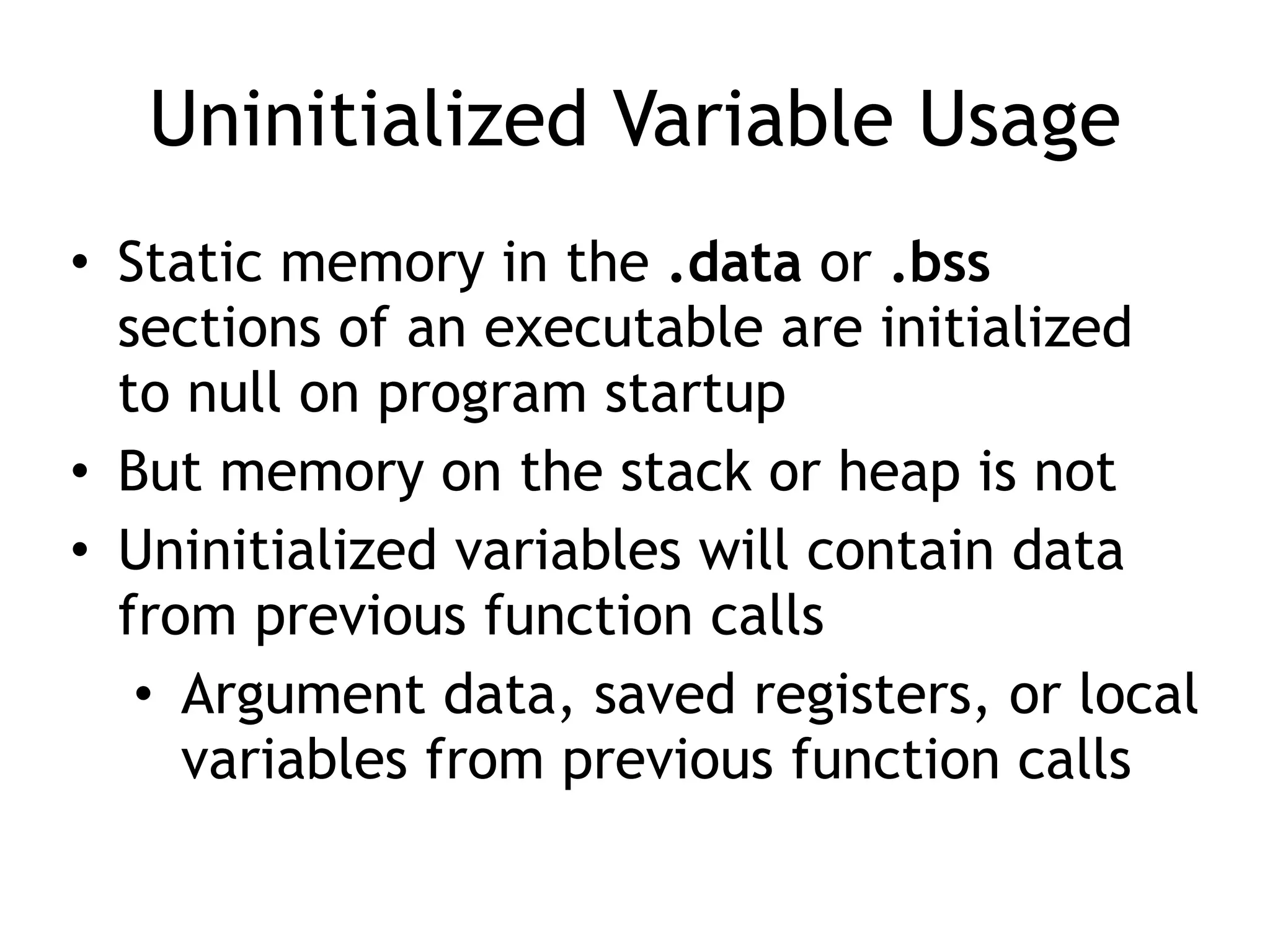 Uninitialized Variable Usage
• Static memory in the .data or .bss
sections of an executable are initialized
to null on program startup


• But memory on the stack or heap is not


• Uninitialized variables will contain data
from previous function calls


• Argument data, saved registers, or local
variables from previous function calls
 