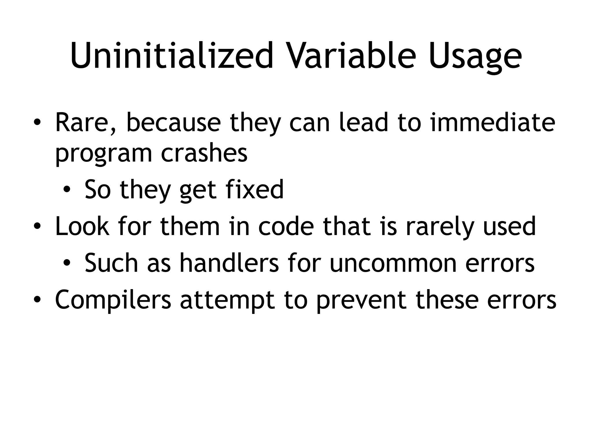 Uninitialized Variable Usage
• Rare, because they can lead to immediate
program crashes


• So they get fixed


• Look for them in code that is rarely used


• Such as handlers for uncommon errors


• Compilers attempt to prevent these errors
 