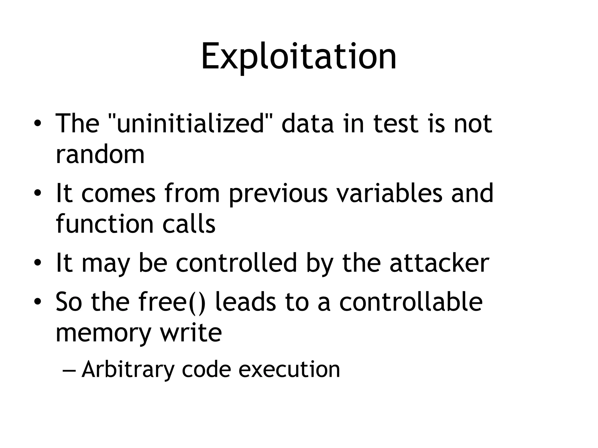 Exploitation
• The "uninitialized" data in test is not
random


• It comes from previous variables and
function calls


• It may be controlled by the attacker


• So the free() leads to a controllable
memory write


– Arbitrary code execution
 