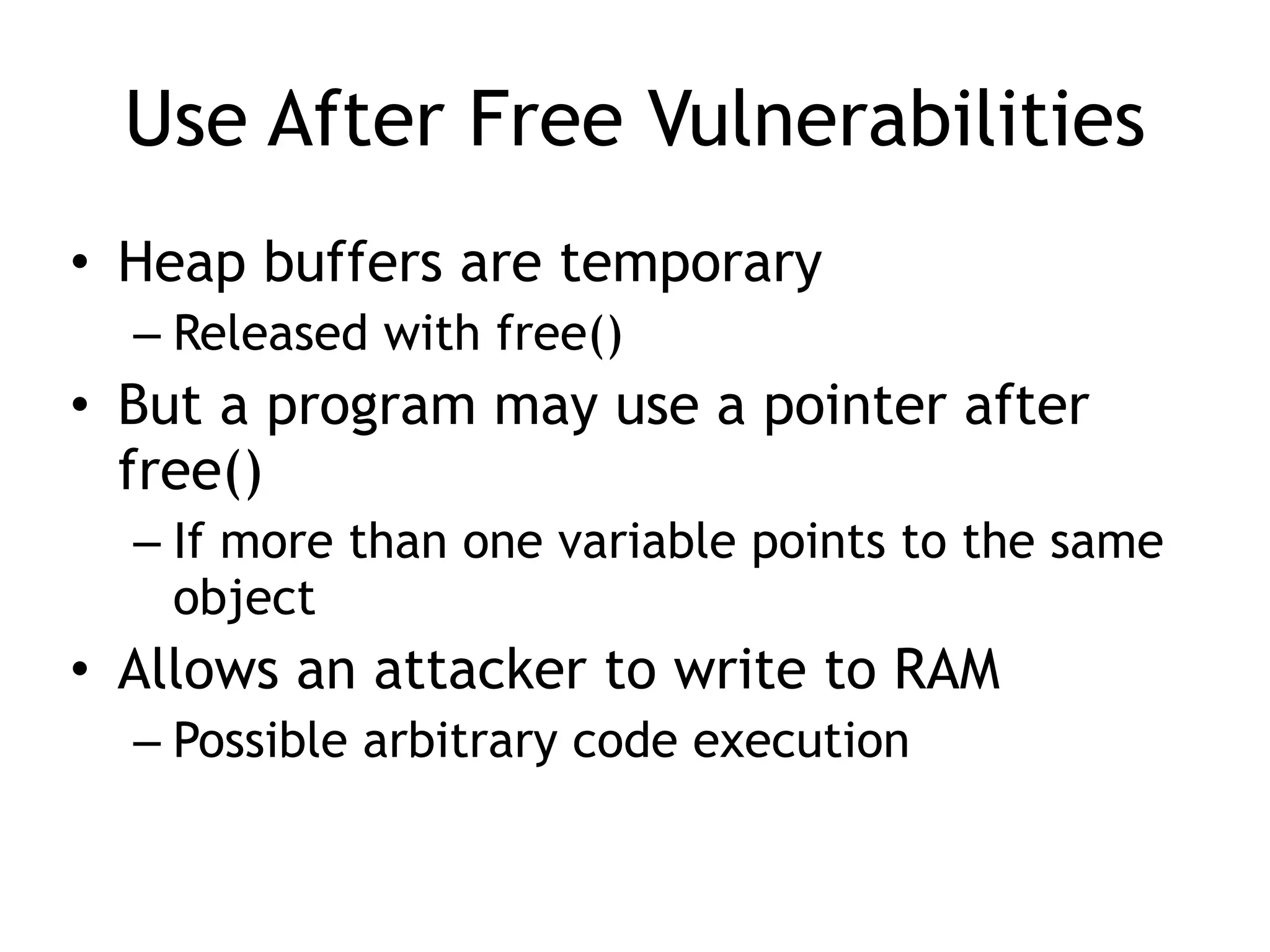Use After Free Vulnerabilities
• Heap buffers are temporary


– Released with free()


• But a program may use a pointer after
free()


– If more than one variable points to the same
object


• Allows an attacker to write to RAM


– Possible arbitrary code execution
 