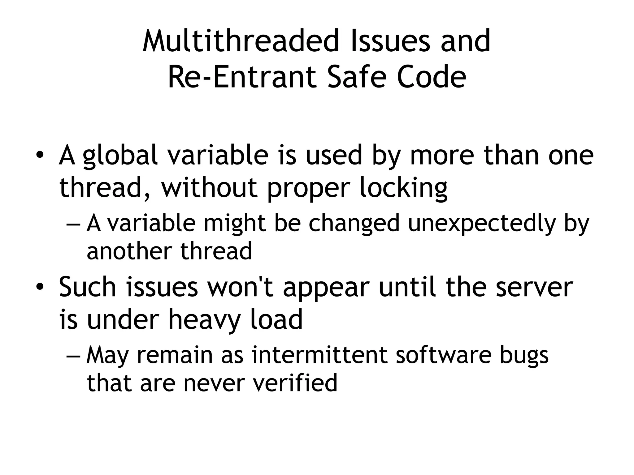 Multithreaded Issues and
 
Re-Entrant Safe Code
• A global variable is used by more than one
thread, without proper locking


– A variable might be changed unexpectedly by
another thread


• Such issues won't appear until the server
is under heavy load


– May remain as intermittent software bugs
that are never verified
 