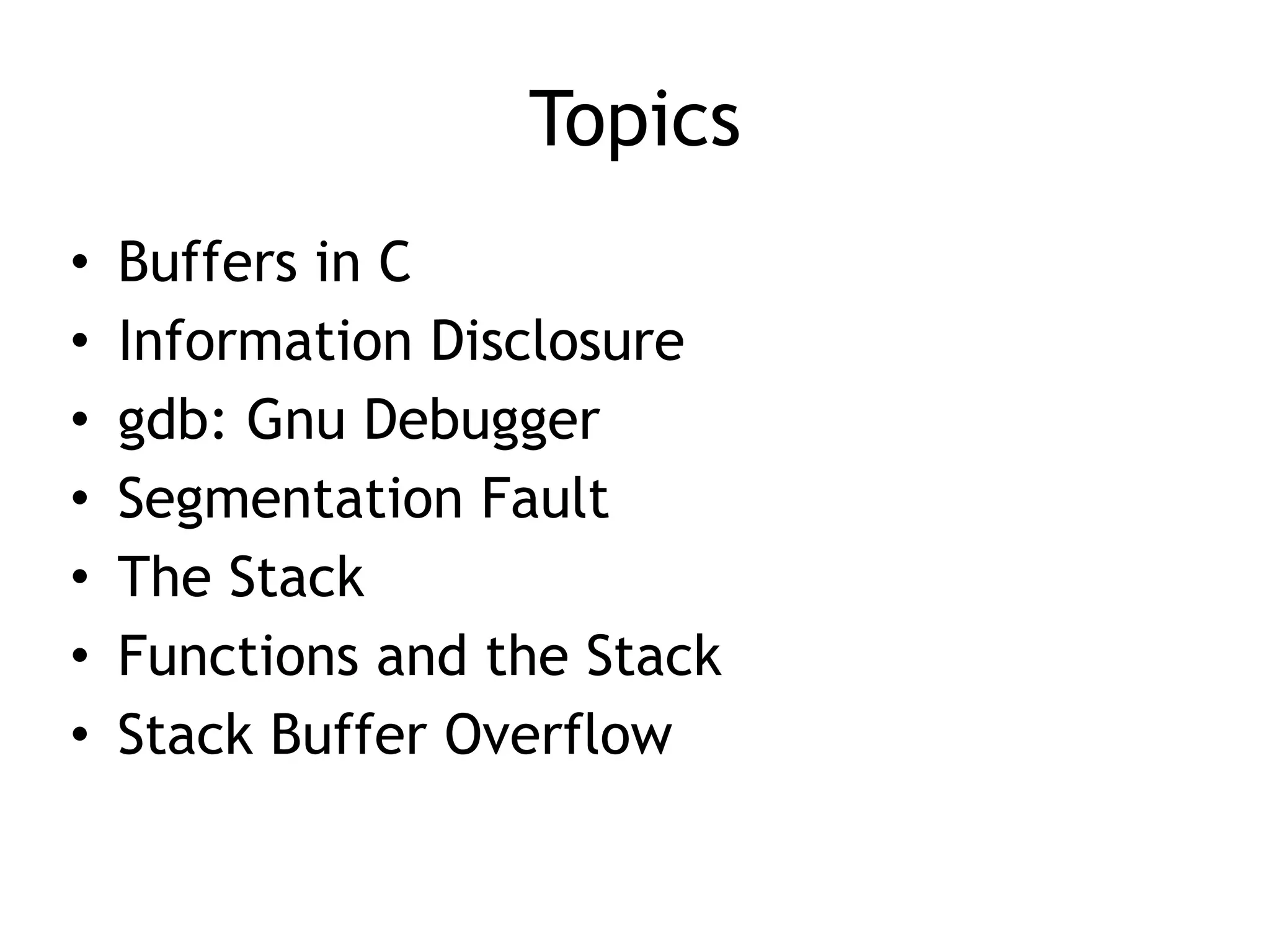 Topics
• Buffers in C


• Information Disclosure


• gdb: Gnu Debugger


• Segmentation Fault


• The Stack


• Functions and the Stack


• Stack Buffer Overflow
 