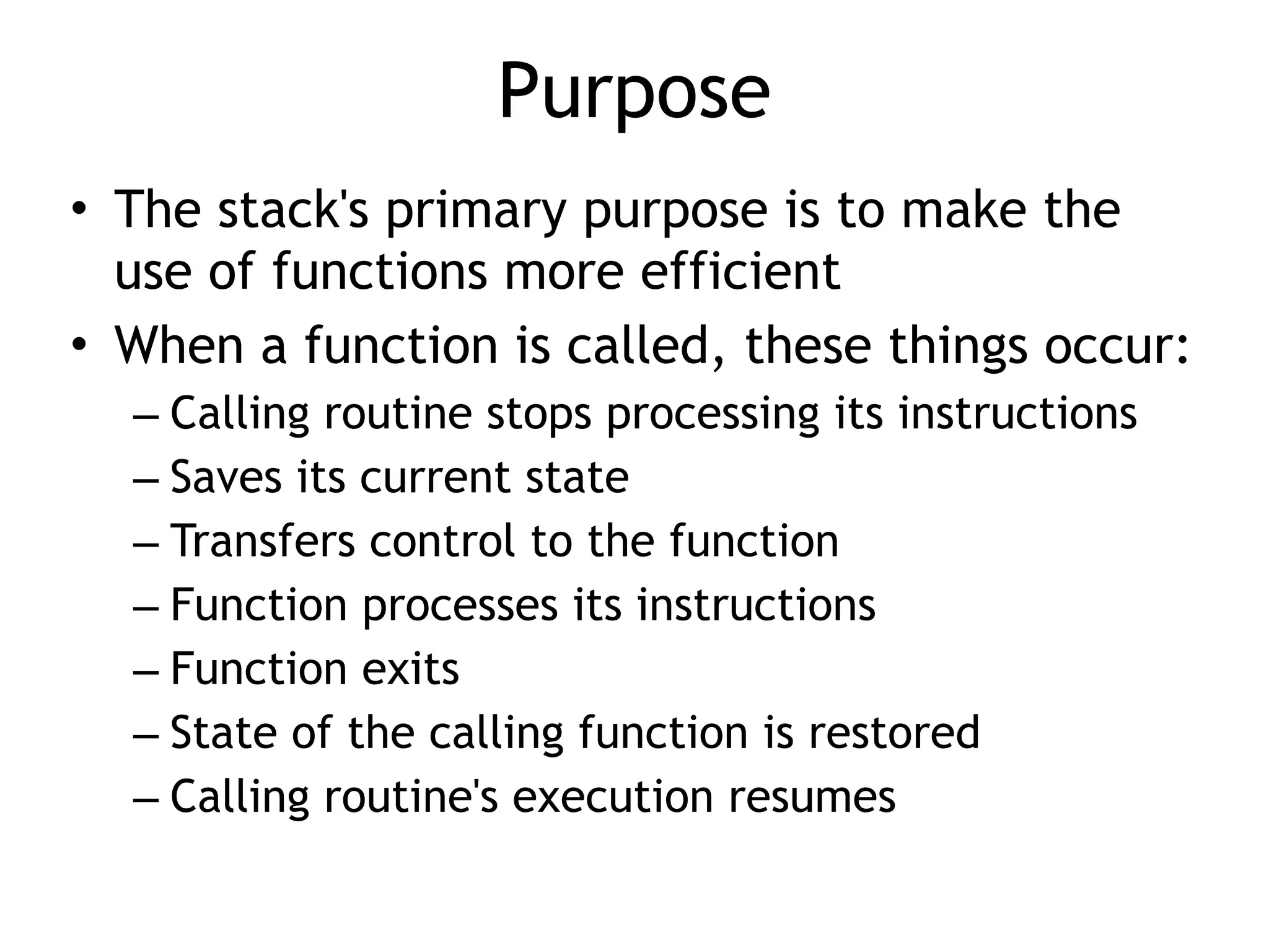 Purpose
• The stack's primary purpose is to make the
use of functions more efficient


• When a function is called, these things occur:


– Calling routine stops processing its instructions


– Saves its current state


– Transfers control to the function


– Function processes its instructions


– Function exits


– State of the calling function is restored


– Calling routine's execution resumes
 