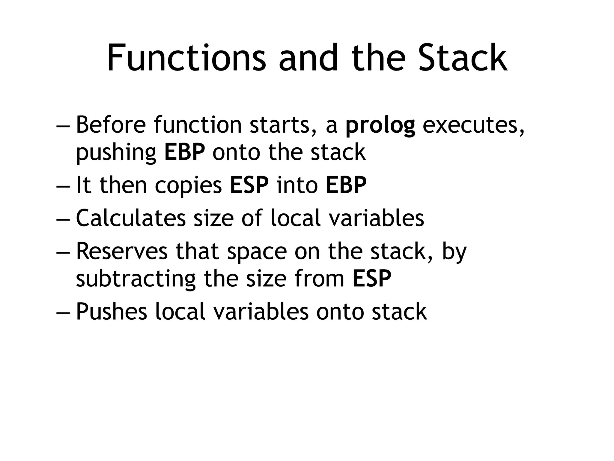 Functions and the Stack
– Before function starts, a prolog executes,
pushing EBP onto the stack


– It then copies ESP into EBP


– Calculates size of local variables


– Reserves that space on the stack, by
subtracting the size from ESP


– Pushes local variables onto stack
 