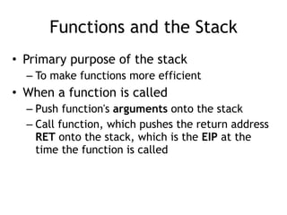 Functions and the Stack
• Primary purpose of the stack


– To make functions more efficient


• When a function is called


– Push function's arguments onto the stack


– Call function, which pushes the return address
RET onto the stack, which is the EIP at the
time the function is called
 