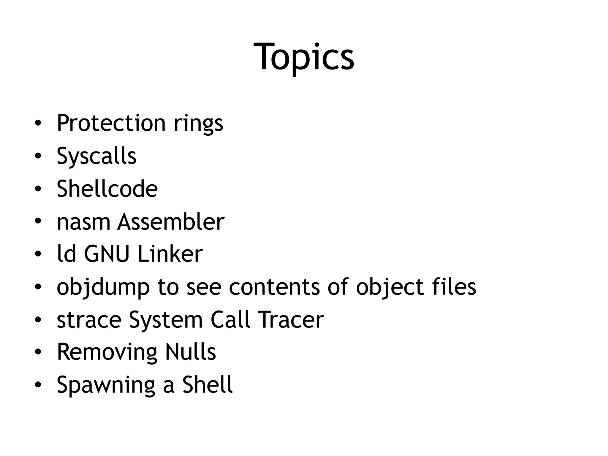 Topics
• Protection rings
• Syscalls
• Shellcode
• nasm Assembler
• ld GNU Linker
• objdump to see contents of object files
• strace System Call Tracer
• Removing Nulls
• Spawning a Shell
 