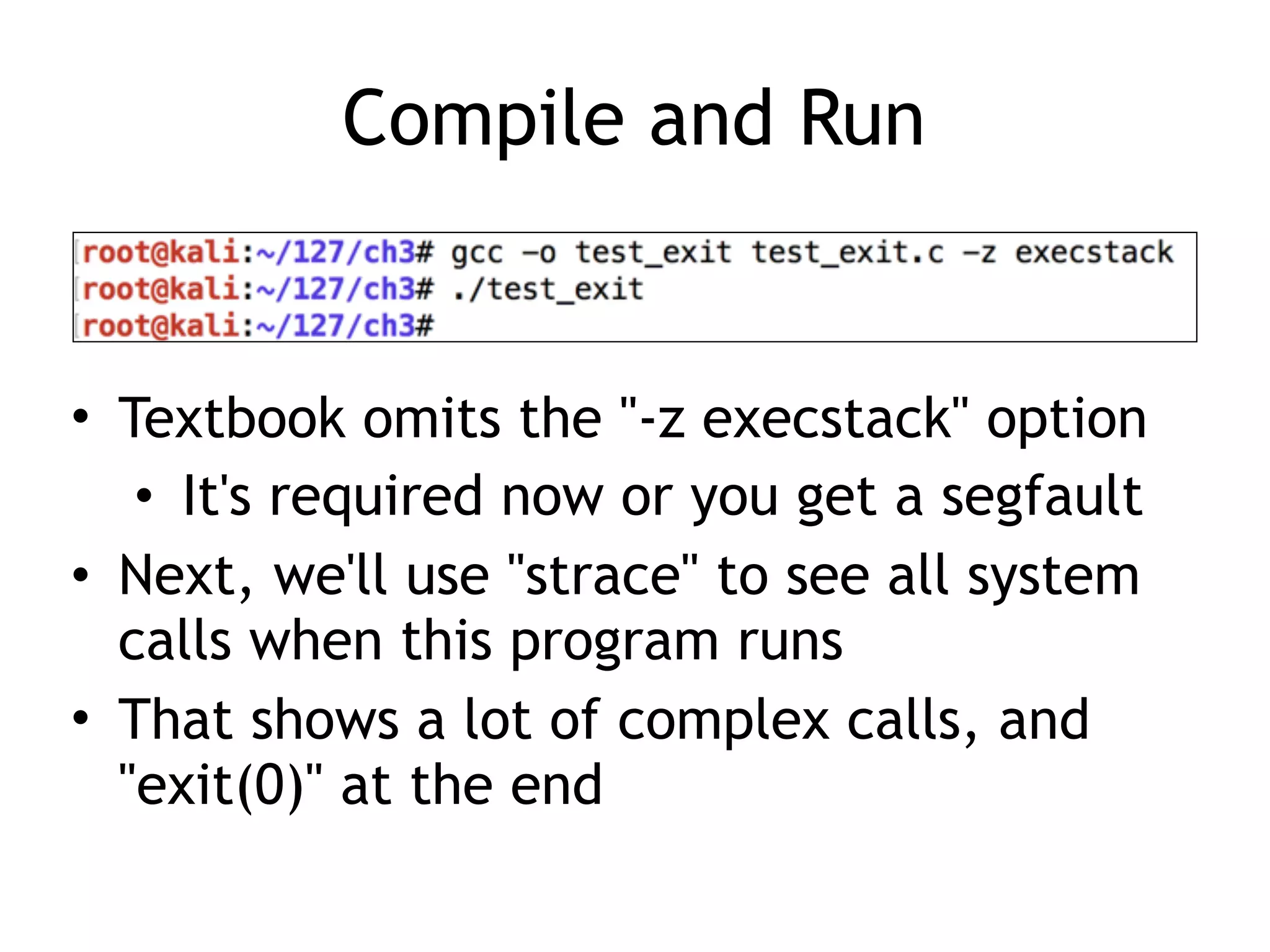 Compile and Run
• Textbook omits the "-z execstack" option
• It's required now or you get a segfault
• Next, we'll use "strace" to see all system
calls when this program runs
• That shows a lot of complex calls, and
"exit(0)" at the end
 