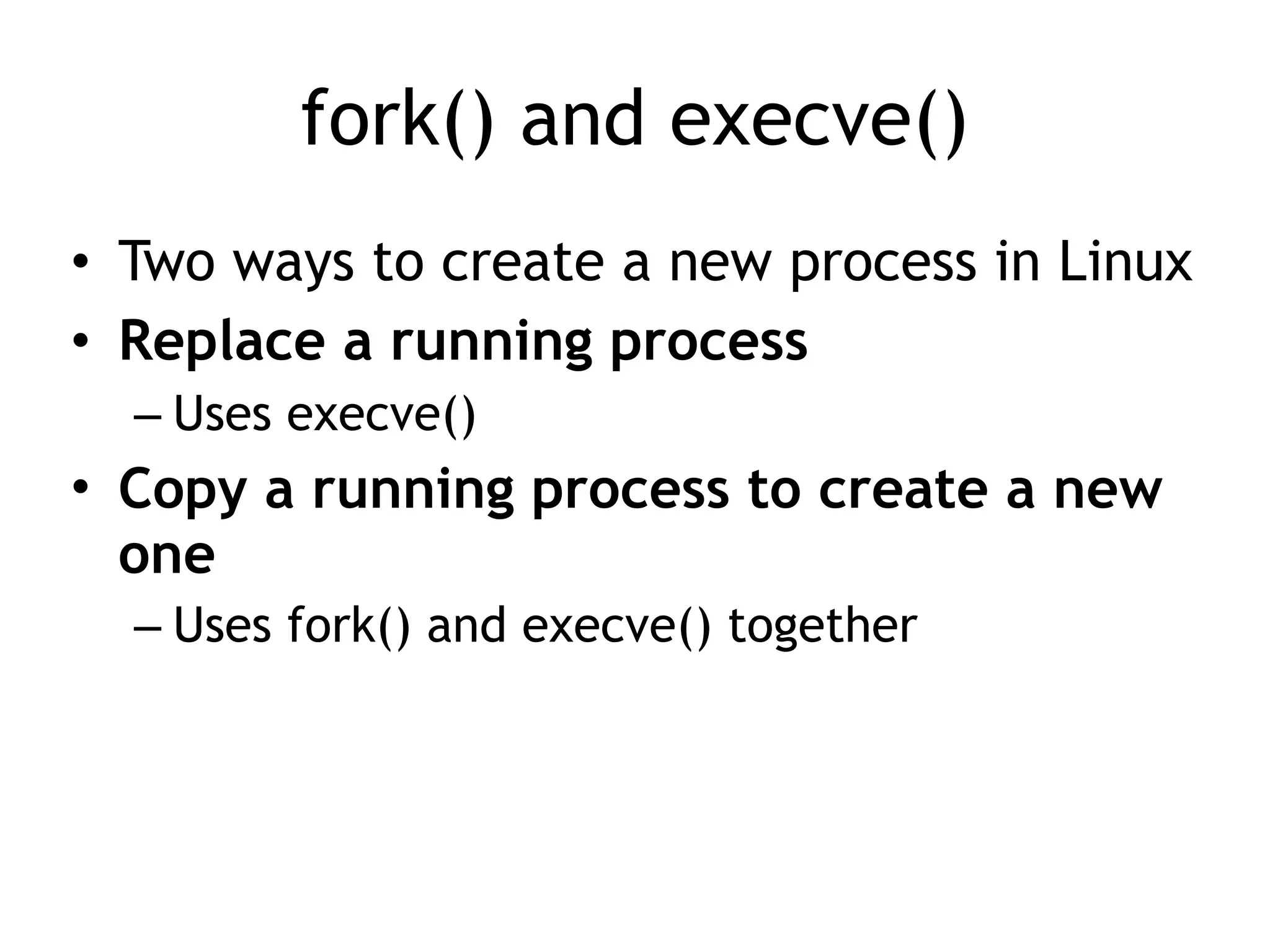 fork() and execve()
• Two ways to create a new process in Linux
• Replace a running process
– Uses execve()
• Copy a running process to create a new
one
– Uses fork() and execve() together
 