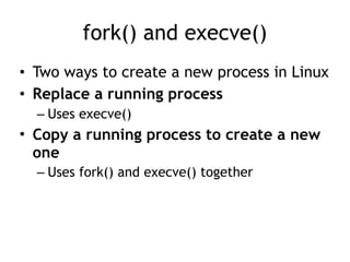 fork() and execve()
• Two ways to create a new process in Linux
• Replace a running process
– Uses execve()
• Copy a running process to create a new
one
– Uses fork() and execve() together
 