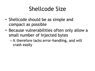 Shellcode Size
• Shellcode should be as simple and
compact as possible


• Because vulnerabilities often only allow a
small number of injected bytes


– It therefore lacks error-handling, and will
crash easily
 
