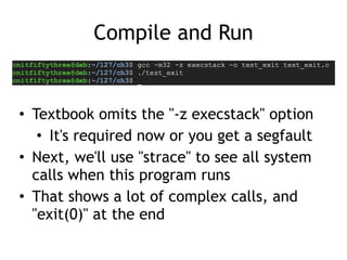 Compile and Run
• Textbook omits the "-z execstack" option


• It's required now or you get a segfault


• Next, we'll use "strace" to see all system
calls when this program runs


• That shows a lot of complex calls, and
"exit(0)" at the end
 