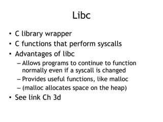 Libc
• C library wrapper


• C functions that perform syscalls


• Advantages of libc


– Allows programs to continue to function
normally even if a syscall is changed


– Provides useful functions, like malloc


– (malloc allocates space on the heap)


• See link Ch 3d
 