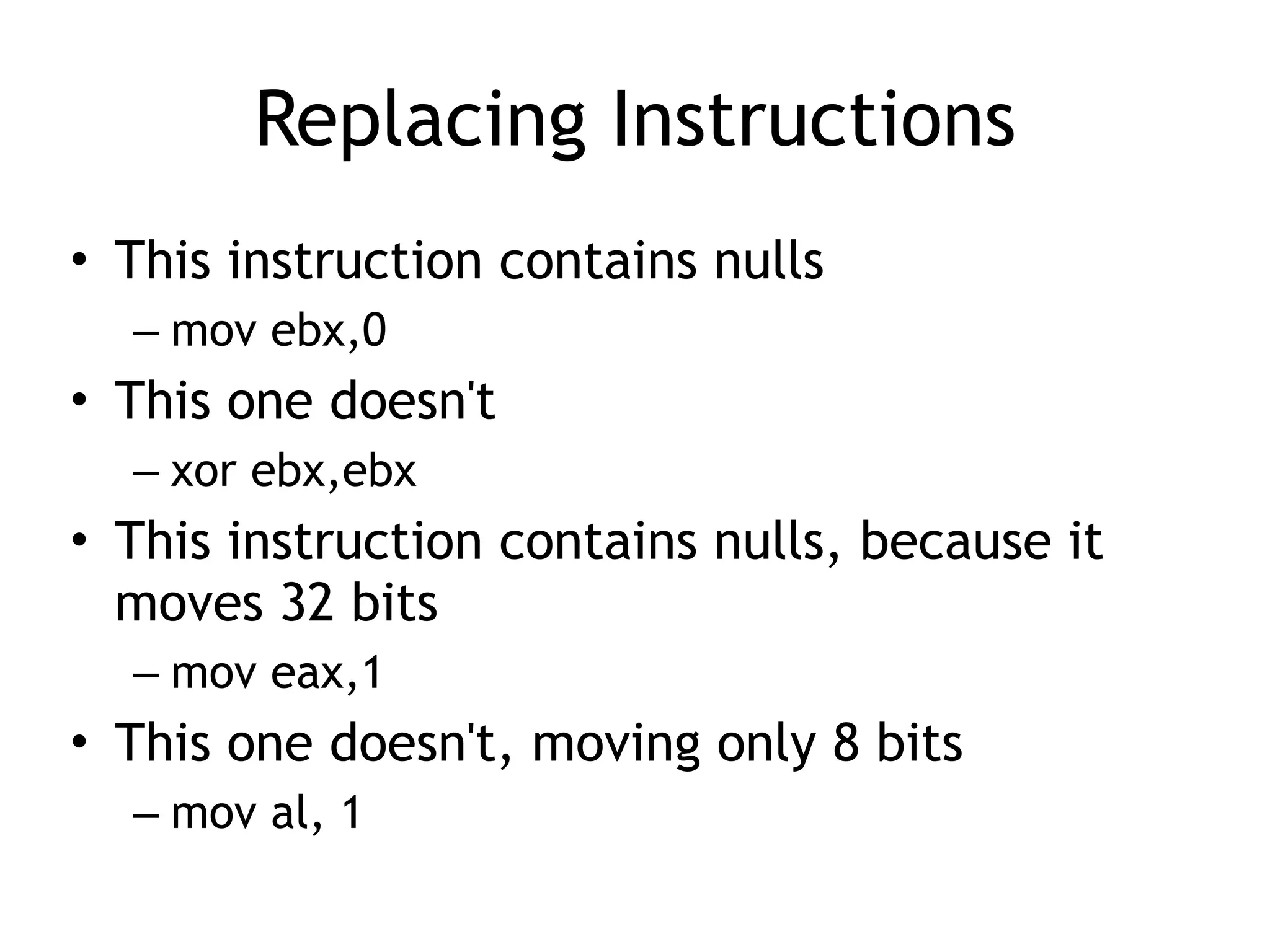 Replacing Instructions
• This instruction contains nulls


– mov ebx,0


• This one doesn't


– xor ebx,ebx


• This instruction contains nulls, because it
moves 32 bits


– mov eax,1


• This one doesn't, moving only 8 bits


– mov al, 1
 