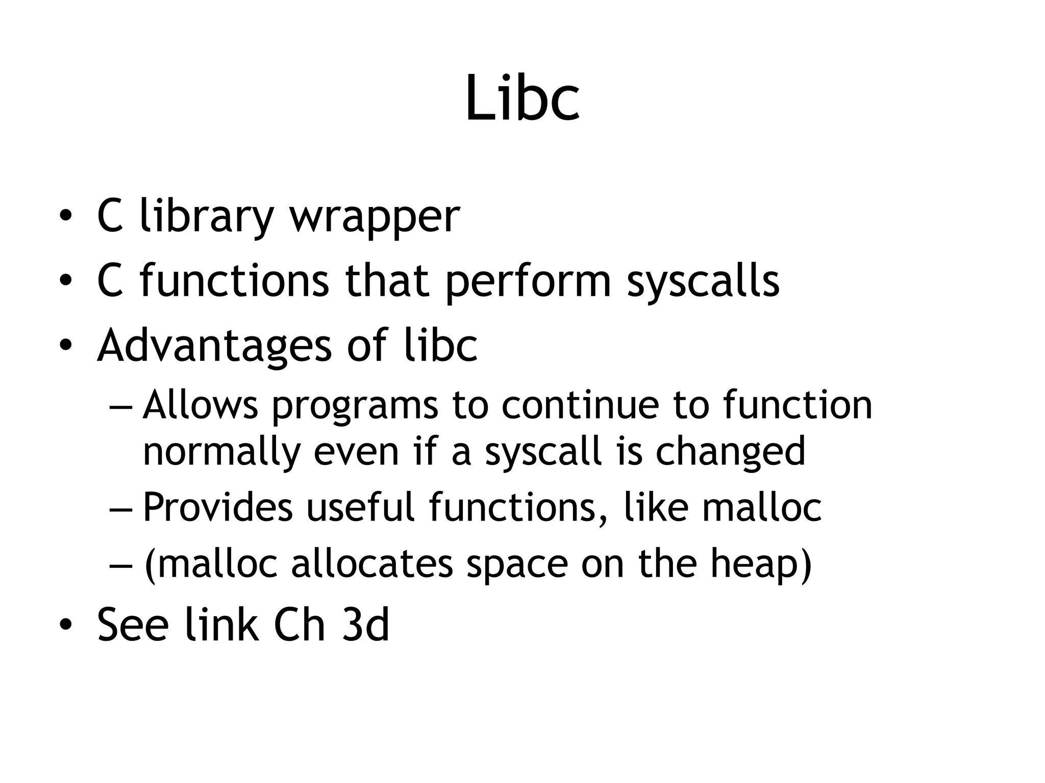 Libc
• C library wrapper


• C functions that perform syscalls


• Advantages of libc


– Allows programs to continue to function
normally even if a syscall is changed


– Provides useful functions, like malloc


– (malloc allocates space on the heap)


• See link Ch 3d
 