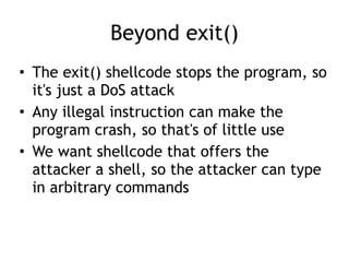 Beyond exit()
• The exit() shellcode stops the program, so
it's just a DoS attack


• Any illegal instruction can make the
program crash, so that's of little use


• We want shellcode that offers the
attacker a shell, so the attacker can type
in arbitrary commands
 