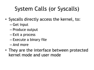 System Calls (or Syscalls)
• Syscalls directly access the kernel, to:


– Get input


– Produce output


– Exit a process


– Execute a binary file


– And more


• They are the interface between protected
kernel mode and user mode
 
