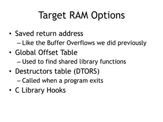 Target RAM Options
• Saved return address
– Like the Buffer Overflows we did previously
• Global Offset Table
– Used to find shared library functions
• Destructors table (DTORS)
– Called when a program exits
• C Library Hooks
 