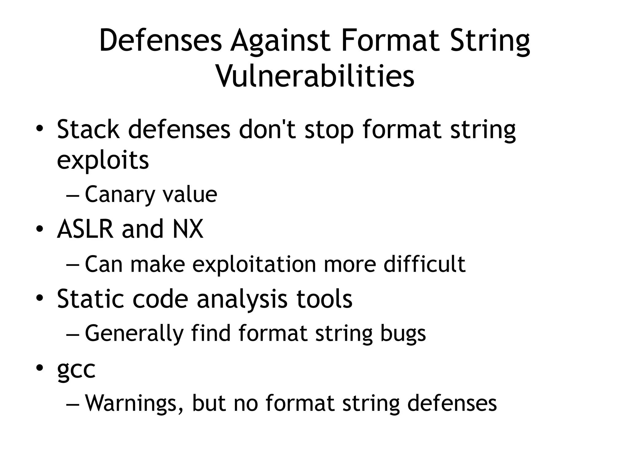 Defenses Against Format String
Vulnerabilities
• Stack defenses don't stop format string
exploits
– Canary value
• ASLR and NX
– Can make exploitation more difficult
• Static code analysis tools
– Generally find format string bugs
• gcc
– Warnings, but no format string defenses
 