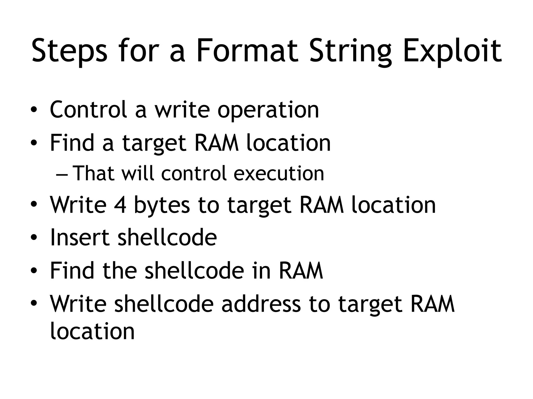 Steps for a Format String Exploit
• Control a write operation
• Find a target RAM location
– That will control execution
• Write 4 bytes to target RAM location
• Insert shellcode
• Find the shellcode in RAM
• Write shellcode address to target RAM
location
 