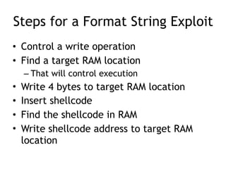 Steps for a Format String Exploit
• Control a write operation
• Find a target RAM location
– That will control execution
• Write 4 bytes to target RAM location
• Insert shellcode
• Find the shellcode in RAM
• Write shellcode address to target RAM
location
 