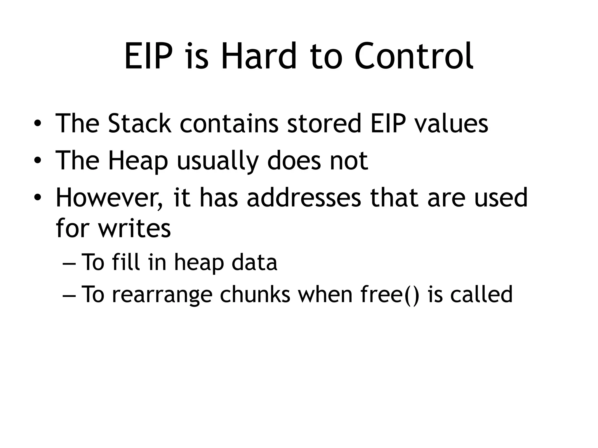 EIP is Hard to Control
• The Stack contains stored EIP values
• The Heap usually does not
• However, it has addresses that are used
for writes
– To fill in heap data
– To rearrange chunks when free() is called