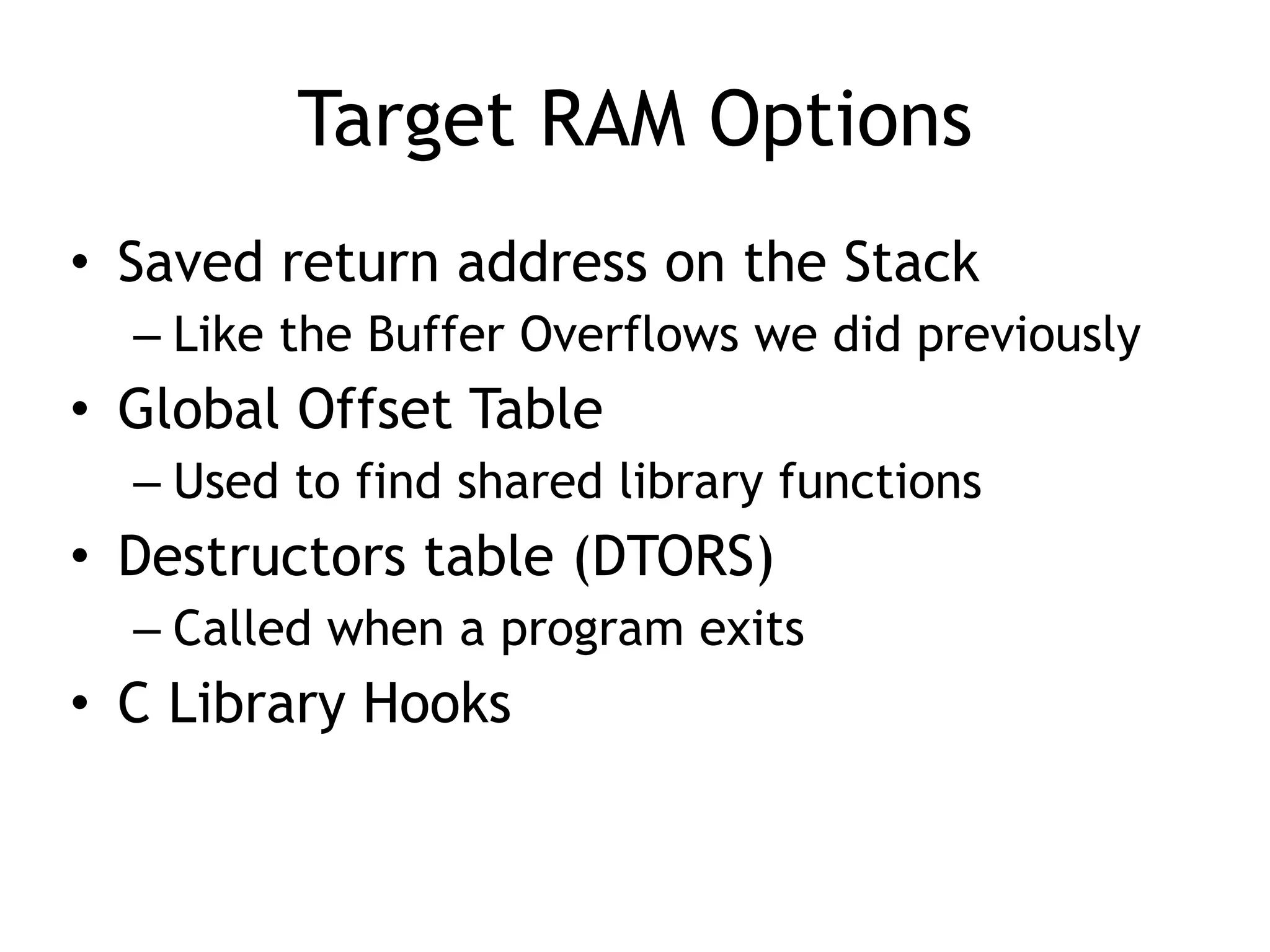 Target RAM Options
• Saved return address on the Stack
– Like the Buffer Overflows we did previously
• Global Offset Table
– Used to find shared library functions
• Destructors table (DTORS)
– Called when a program exits
• C Library Hooks
